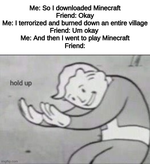 Might be a repost idek | Me: So I downloaded Minecraft
Friend: Okay
Me: I terrorized and burned down an entire village
Friend: Um okay 
Me: And then I went to play Minecraft
Friend: | image tagged in fallout hold up | made w/ Imgflip meme maker