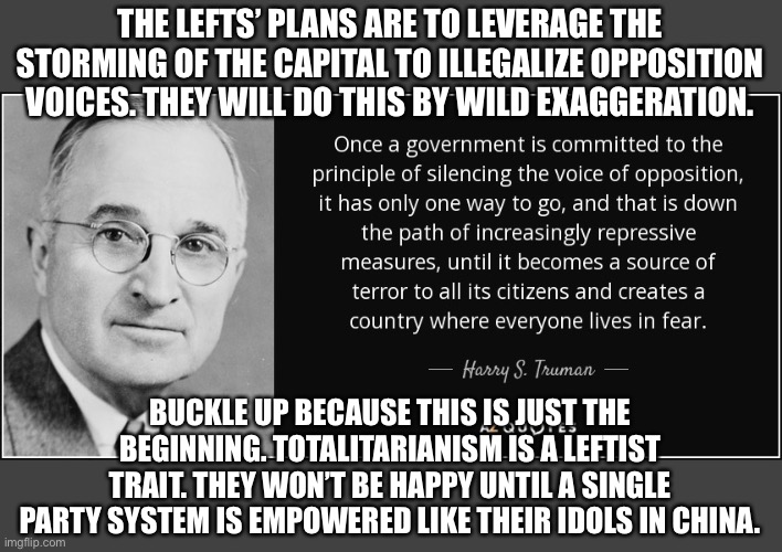 The lefts new objective, “Silence the opposition “ | THE LEFTS’ PLANS ARE TO LEVERAGE THE STORMING OF THE CAPITAL TO ILLEGALIZE OPPOSITION VOICES. THEY WILL DO THIS BY WILD EXAGGERATION. BUCKLE UP BECAUSE THIS IS JUST THE BEGINNING. TOTALITARIANISM IS A LEFTIST TRAIT. THEY WON’T BE HAPPY UNTIL A SINGLE PARTY SYSTEM IS EMPOWERED LIKE THEIR IDOLS IN CHINA. | image tagged in communist socialist,liars,socialism,total drama,democrats,traitor | made w/ Imgflip meme maker