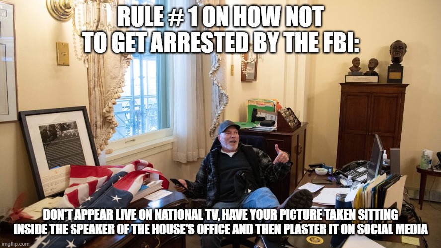 Stupid is as stupid does | RULE # 1 ON HOW NOT TO GET ARRESTED BY THE FBI:; DON'T APPEAR LIVE ON NATIONAL TV, HAVE YOUR PICTURE TAKEN SITTING INSIDE THE SPEAKER OF THE HOUSE'S OFFICE AND THEN PLASTER IT ON SOCIAL MEDIA | image tagged in idiot | made w/ Imgflip meme maker