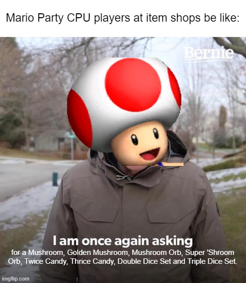 I've never even realized how greedy CPU players are in Mario Party! | Mario Party CPU players at item shops be like:; for a Mushroom, Golden Mushroom, Mushroom Orb, Super 'Shroom Orb, Twice Candy, Thrice Candy, Double Dice Set and Triple Dice Set. | image tagged in memes,bernie i am once again asking for your support,mario party,toad | made w/ Imgflip meme maker