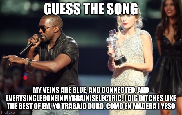 Interupting Kanye | GUESS THE SONG; MY VEINS ARE BLUE, AND CONNECTED, AND EVERYSINGLEBONEINMYBRAINISELECTRIC. I DIG DITCHES LIKE THE BEST OF EM, YO TRABAJO DURO, COMO EN MADERA I YESO | image tagged in memes,interupting kanye | made w/ Imgflip meme maker