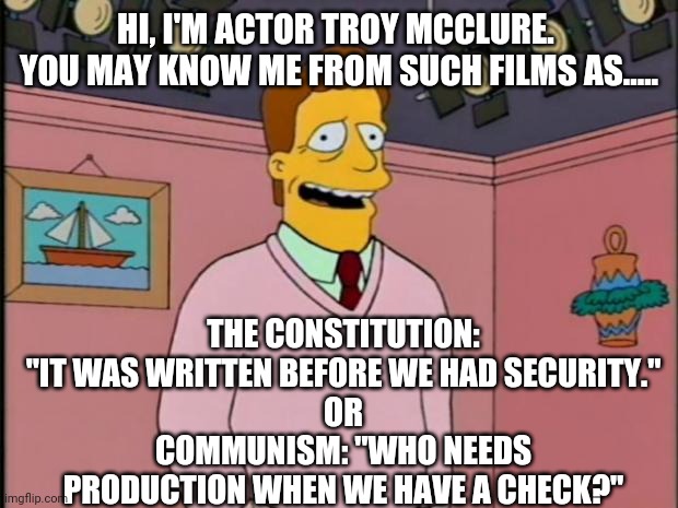 Politics and stuff | HI, I'M ACTOR TROY MCCLURE. 
YOU MAY KNOW ME FROM SUCH FILMS AS..... THE CONSTITUTION: "IT WAS WRITTEN BEFORE WE HAD SECURITY."
OR
COMMUNISM: "WHO NEEDS PRODUCTION WHEN WE HAVE A CHECK?" | image tagged in troy mcclure | made w/ Imgflip meme maker