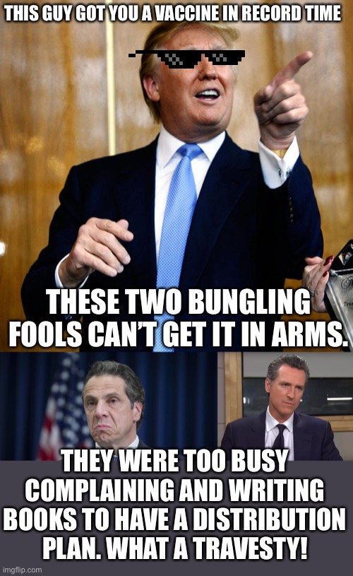 THIS GUY GOT YOU A VACCINE IN RECORD TIME; THESE TWO BUNGLING FOOLS CAN’T GET IT IN ARMS. THEY WERE TOO BUSY COMPLAINING AND WRITING BOOKS TO HAVE A DISTRIBUTION PLAN. WHAT A TRAVESTY! | image tagged in donal trump birthday,andrew cuomo,governor california,task failed successfully,failure to launch,vaccines | made w/ Imgflip meme maker