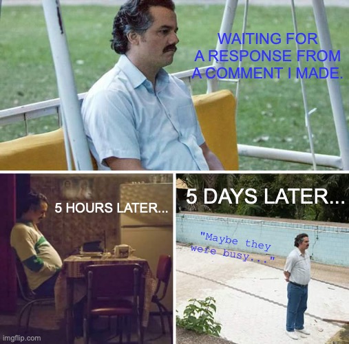 When someone doesn't response to your text/message. | WAITING FOR A RESPONSE FROM A COMMENT I MADE. 5 DAYS LATER... 5 HOURS LATER... "Maybe they were busy..." | image tagged in memes,sad pablo escobar,comment,response,still waiting,sad but true | made w/ Imgflip meme maker