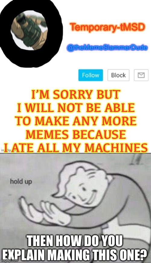 Weird nonsense lol | I’M SORRY BUT I WILL NOT BE ABLE TO MAKE ANY MORE MEMES BECAUSE I ATE ALL MY MACHINES; THEN HOW DO YOU EXPLAIN MAKING THIS ONE? | image tagged in temporary-tmsd announcement take 2,fallout hold up | made w/ Imgflip meme maker