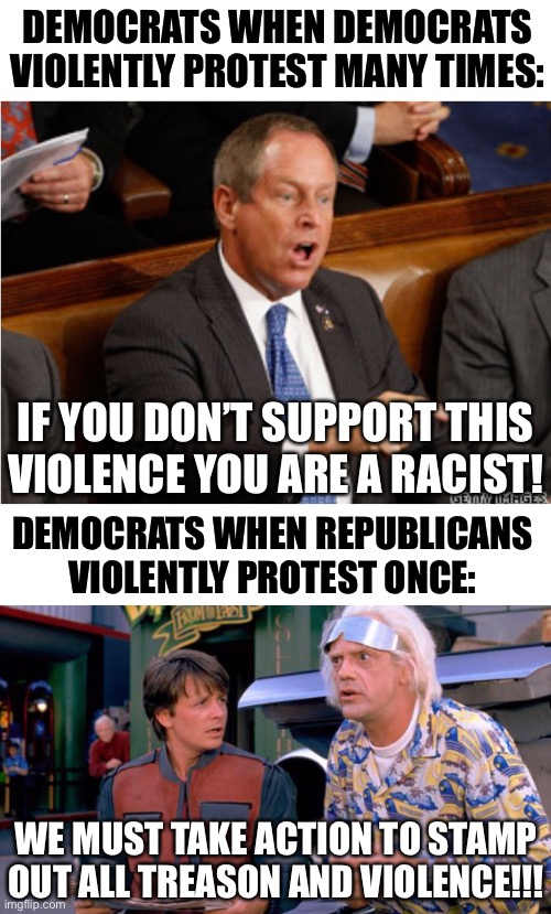 I don’t support violence, but do leftists really expect us to believe their fib that they don’t? | DEMOCRATS WHEN DEMOCRATS VIOLENTLY PROTEST MANY TIMES:; IF YOU DON’T SUPPORT THIS VIOLENCE YOU ARE A RACIST! DEMOCRATS WHEN REPUBLICANS VIOLENTLY PROTEST ONCE:; WE MUST TAKE ACTION TO STAMP OUT ALL TREASON AND VIOLENCE!!! | image tagged in you lie,we have to go back,wtf,memes,politics,democrats | made w/ Imgflip meme maker