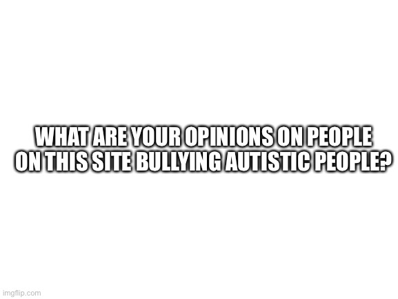 Blank White Template | WHAT ARE YOUR OPINIONS ON PEOPLE ON THIS SITE BULLYING AUTISTIC PEOPLE? | image tagged in blank white template,autism | made w/ Imgflip meme maker