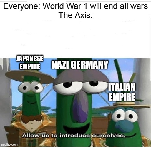 So much for "ending all wars" | Everyone: World War 1 will end all wars
The Axis:; JAPANESE EMPIRE; NAZI GERMANY; ITALIAN EMPIRE | image tagged in allow us to introduce ourselves,world war 1,world war 2 | made w/ Imgflip meme maker