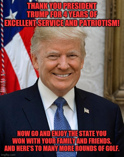 President Trump | THANK YOU PRESIDENT TRUMP FOR 4 YEARS OF EXCELLENT SERVICE AND PATRIOTISM! NOW GO AND ENJOY THE STATE YOU WON WITH YOUR FAMILY AND FRIENDS, AND HERE'S TO MANY MORE ROUNDS OF GOLF. | image tagged in trump,president trump,thank you president trump | made w/ Imgflip meme maker