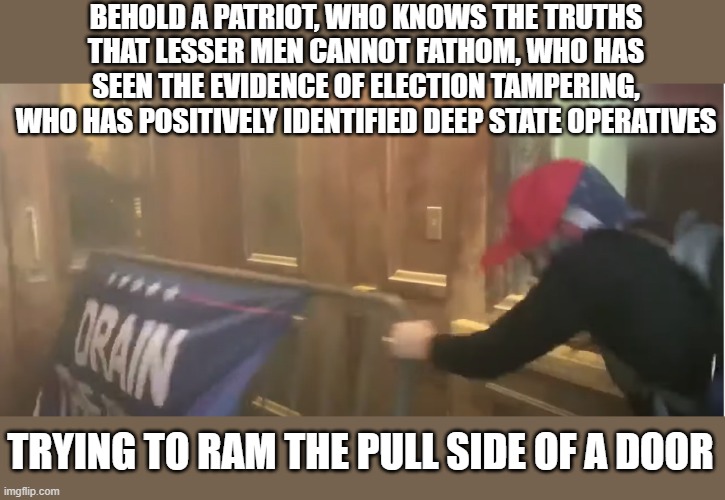 They're a special bunch. Special like a snowflake. |  BEHOLD A PATRIOT, WHO KNOWS THE TRUTHS THAT LESSER MEN CANNOT FATHOM, WHO HAS SEEN THE EVIDENCE OF ELECTION TAMPERING, WHO HAS POSITIVELY IDENTIFIED DEEP STATE OPERATIVES; TRYING TO RAM THE PULL SIDE OF A DOOR | image tagged in trump idiot,maga,traitor,moron | made w/ Imgflip meme maker
