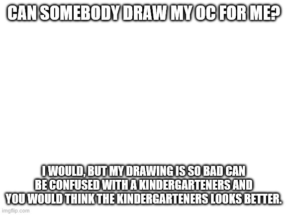 pls? | CAN SOMEBODY DRAW MY OC FOR ME? I WOULD, BUT MY DRAWING IS SO BAD CAN BE CONFUSED WITH A KINDERGARTENERS AND YOU WOULD THINK THE KINDERGARTENERS LOOKS BETTER. | image tagged in blank white template | made w/ Imgflip meme maker