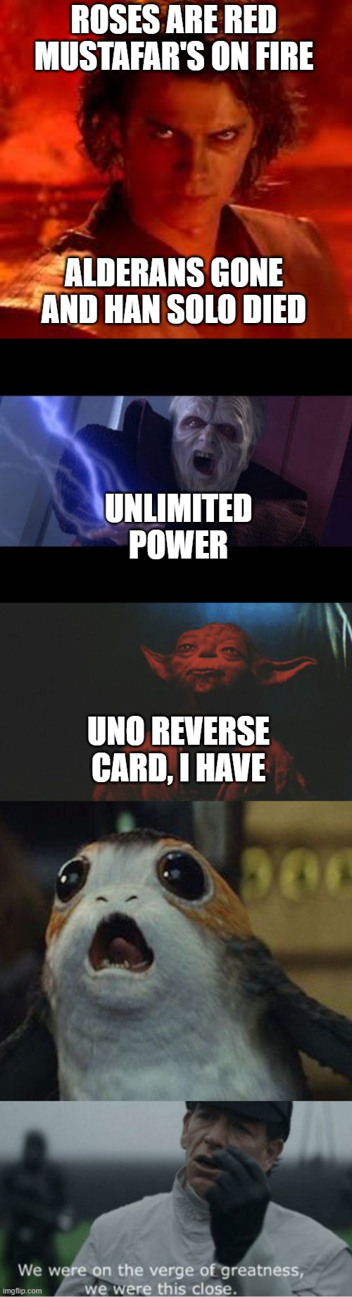STAR WARS IN A NUTSHELL | ROSES ARE RED
MUSTAFAR'S ON FIRE; ALDERANS GONE
AND HAN SOLO DIED; UNLIMITED POWER; UNO REVERSE CARD, I HAVE | image tagged in anakin star wars,unlimited power,there is another,star wars porg,we were on the verge of greatness | made w/ Imgflip meme maker