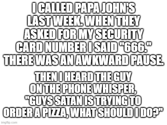 Not my actual number, I just wanted to see their reaction, and it made a good meme. | I CALLED PAPA JOHN'S LAST WEEK. WHEN THEY ASKED FOR MY SECURITY CARD NUMBER I SAID "666." THERE WAS AN AWKWARD PAUSE. THEN I HEARD THE GUY ON THE PHONE WHISPER, "GUYS SATAN IS TRYING TO ORDER A PIZZA, WHAT SHOULD I DO?" | image tagged in blank white template,order 666,it is i el yeet | made w/ Imgflip meme maker