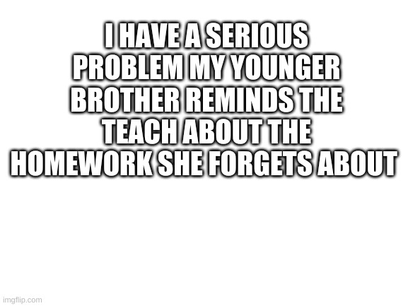 Blank White Template | I HAVE A SERIOUS PROBLEM MY YOUNGER BROTHER REMINDS THE TEACH ABOUT THE HOMEWORK SHE FORGETS ABOUT | image tagged in blank white template | made w/ Imgflip meme maker