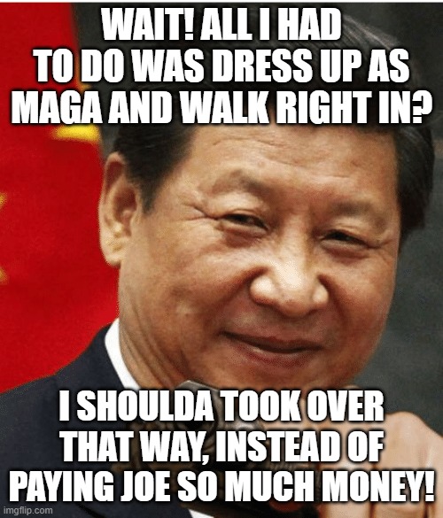 I shoulda... | WAIT! ALL I HAD TO DO WAS DRESS UP AS MAGA AND WALK RIGHT IN? I SHOULDA TOOK OVER THAT WAY, INSTEAD OF PAYING JOE SO MUCH MONEY! | image tagged in xi jinping | made w/ Imgflip meme maker