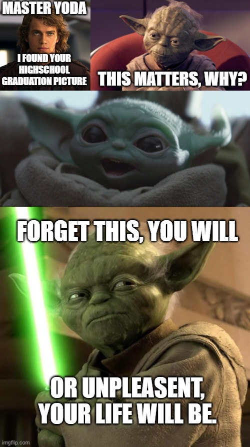 YODA IS DANGEROUS |  MASTER YODA; I FOUND YOUR HIGHSCHOOL GRADUATION PICTURE; THIS MATTERS, WHY? FORGET THIS, YOU WILL; OR UNPLEASENT, YOUR LIFE WILL BE. | image tagged in anakin,yoda wisdom,happy baby yoda,angry yoda | made w/ Imgflip meme maker