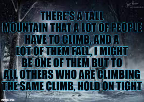 dont let go, dont fall down | THERE'S A TALL MOUNTAIN THAT A LOT OF PEOPLE HAVE TO CLIMB, AND A LOT OF THEM FALL, I MIGHT BE ONE OF THEM BUT TO ALL OTHERS WHO ARE CLIMBING THE SAME CLIMB, HOLD ON TIGHT | image tagged in hold on tight and dont let go | made w/ Imgflip meme maker
