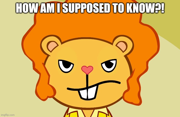 Jealousy Disco Bear (HTF) | HOW AM I SUPPOSED TO KNOW?! | image tagged in jealousy disco bear htf | made w/ Imgflip meme maker