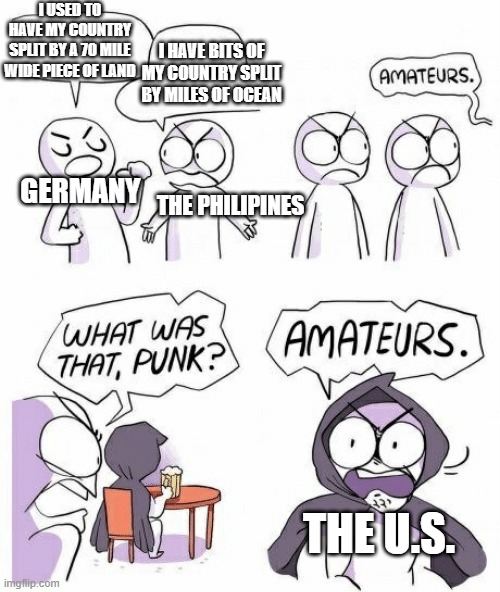 Amateurs | I USED TO HAVE MY COUNTRY SPLIT BY A 70 MILE WIDE PIECE OF LAND; I HAVE BITS OF MY COUNTRY SPLIT BY MILES OF OCEAN; GERMANY; THE PHILIPINES; THE U.S. | image tagged in amateurs | made w/ Imgflip meme maker