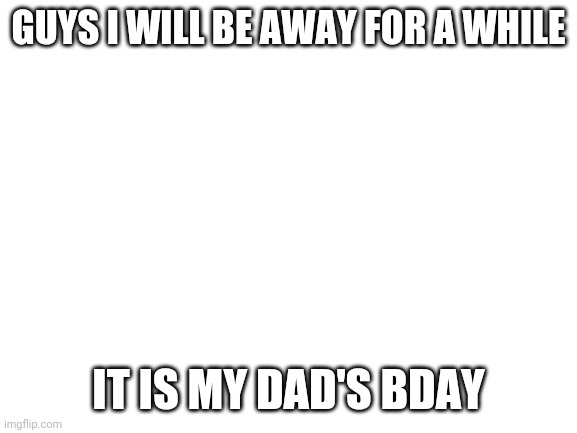 Blank White Template | GUYS I WILL BE AWAY FOR A WHILE; IT IS MY DAD'S BDAY | image tagged in blank white template | made w/ Imgflip meme maker
