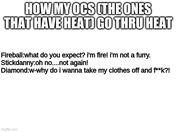since everyone's doing it.. | HOW MY OCS (THE ONES THAT HAVE HEAT) GO THRU HEAT; Fireball:what do you expect? i'm fire! i'm not a furry.

Stickdanny:oh no....not again!

Diamond:w-why do i wanna take my clothes off and f**k?! | image tagged in blank white template | made w/ Imgflip meme maker