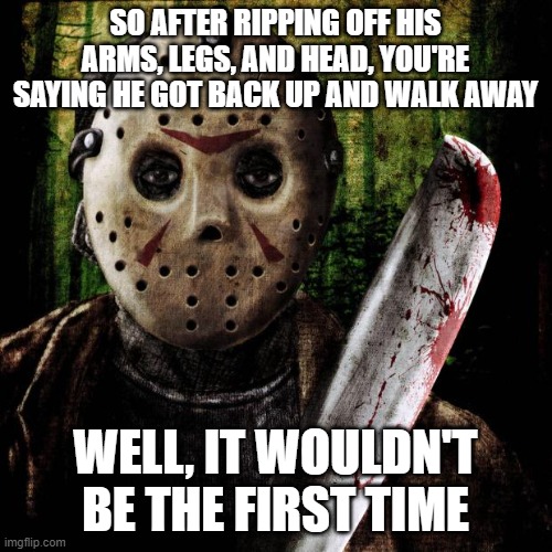 Jason Voorhees | SO AFTER RIPPING OFF HIS ARMS, LEGS, AND HEAD, YOU'RE SAYING HE GOT BACK UP AND WALK AWAY; WELL, IT WOULDN'T BE THE FIRST TIME | image tagged in jason voorhees | made w/ Imgflip meme maker