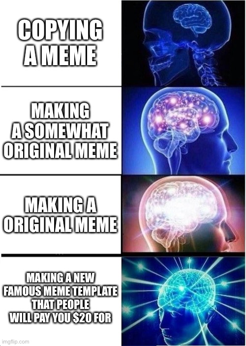 Expanding Brain | COPYING A MEME; MAKING A SOMEWHAT ORIGINAL MEME; MAKING A ORIGINAL MEME; MAKING A NEW FAMOUS MEME TEMPLATE THAT PEOPLE WILL PAY YOU $20 FOR | image tagged in memes,expanding brain | made w/ Imgflip meme maker