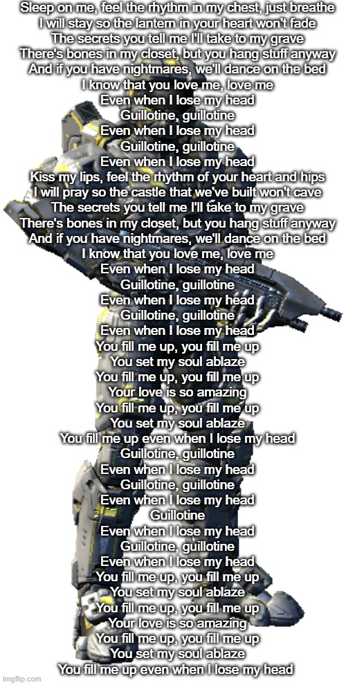 Washington | Sleep on me, feel the rhythm in my chest, just breathe
I will stay so the lantern in your heart won't fade
The secrets you tell me I'll take to my grave
There's bones in my closet, but you hang stuff anyway
And if you have nightmares, we'll dance on the bed
I know that you love me, love me
Even when I lose my head
Guillotine, guillotine
Even when I lose my head
Guillotine, guillotine
Even when I lose my head
Kiss my lips, feel the rhythm of your heart and hips
I will pray so the castle that we've built won't cave
The secrets you tell me I'll take to my grave
There's bones in my closet, but you hang stuff anyway
And if you have nightmares, we'll dance on the bed
I know that you love me, love me
Even when I lose my head
Guillotine, guillotine
Even when I lose my head
Guillotine, guillotine
Even when I lose my head
You fill me up, you fill me up
You set my soul ablaze
You fill me up, you fill me up
Your love is so amazing
You fill me up, you fill me up
You set my soul ablaze
You fill me up even when I lose my head
Guillotine, guillotine
Even when I lose my head
Guillotine, guillotine
Even when I lose my head
Guillotine
Even when I lose my head
Guillotine, guillotine
Even when I lose my head
You fill me up, you fill me up
You set my soul ablaze
You fill me up, you fill me up
Your love is so amazing
You fill me up, you fill me up
You set my soul ablaze
You fill me up even when I lose my head | image tagged in washington | made w/ Imgflip meme maker