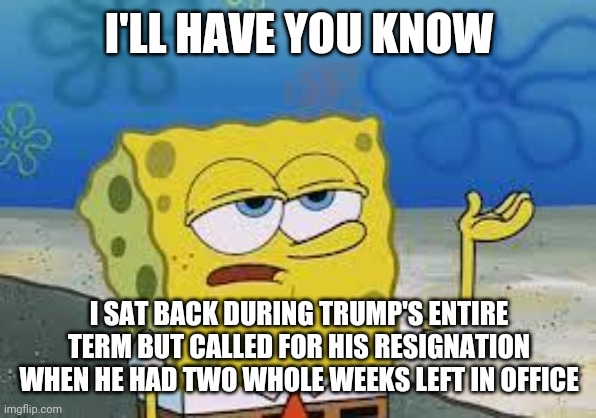 Tough Spongebob | I'LL HAVE YOU KNOW; I SAT BACK DURING TRUMP'S ENTIRE TERM BUT CALLED FOR HIS RESIGNATION WHEN HE HAD TWO WHOLE WEEKS LEFT IN OFFICE | image tagged in tough spongebob | made w/ Imgflip meme maker