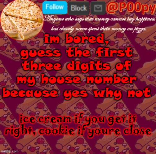 idek im just trying to find something to do lol | im bored, guess the first three digits of my house number because yes why not; ice cream if you get it right, cookie if youre close | image tagged in poopy | made w/ Imgflip meme maker