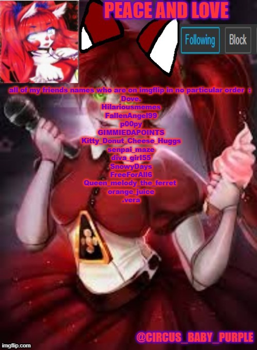 all of my friends names who are on imgflip in no particular order  : 
Dove.
Hilariousmemes
FallenAngel99
p00py
GIMMIEDAPOINTS
Kitty_Donut_Cheese_Huggs
senpai_maze
diva_girl55
SnowyDays
FreeForAll6
Queen_melody_the_ferret 
orange_juice
.vera | image tagged in circus baby furry style | made w/ Imgflip meme maker