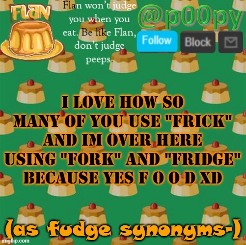 poopy | i love how so many of you use "frick" and im over here using "fork" and "fridge" because yes f o o d XD; (as fudge synonyms-) | image tagged in poopy | made w/ Imgflip meme maker