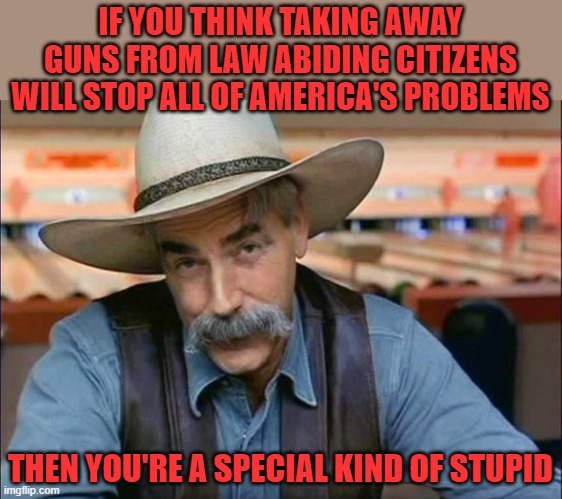 Sam Elliott special kind of stupid | IF YOU THINK TAKING AWAY GUNS FROM LAW ABIDING CITIZENS WILL STOP ALL OF AMERICA'S PROBLEMS THEN YOU'RE A SPECIAL KIND OF STUPID | image tagged in sam elliott special kind of stupid | made w/ Imgflip meme maker
