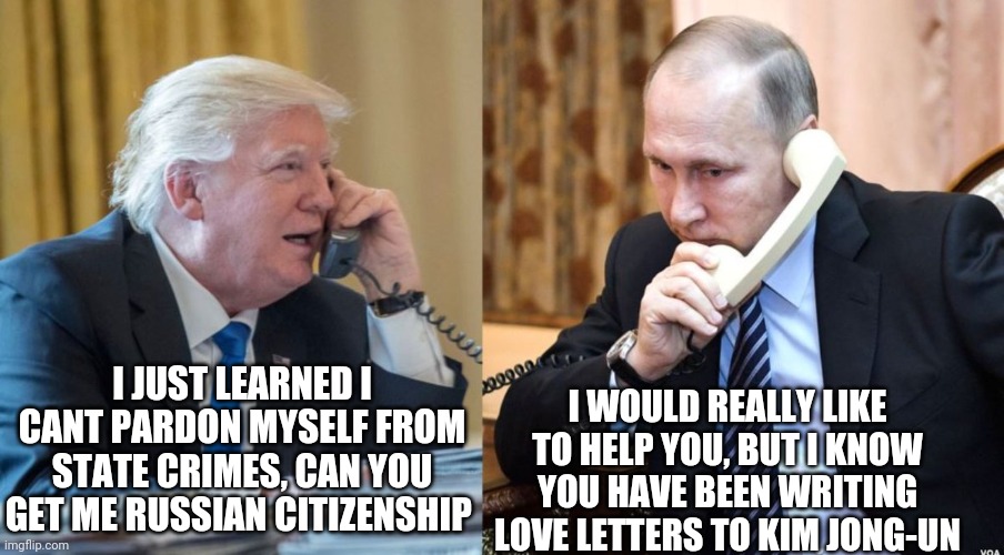 Trump Putin phone call | I JUST LEARNED I CANT PARDON MYSELF FROM STATE CRIMES, CAN YOU GET ME RUSSIAN CITIZENSHIP; I WOULD REALLY LIKE TO HELP YOU, BUT I KNOW YOU HAVE BEEN WRITING LOVE LETTERS TO KIM JONG-UN | image tagged in trump putin phone call | made w/ Imgflip meme maker