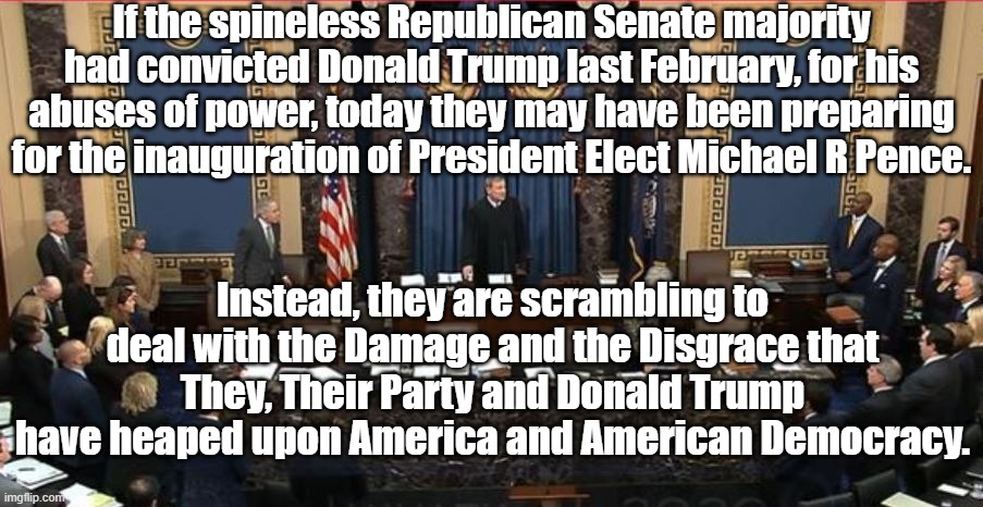 Consider This | If the spineless Republican Senate majority had convicted Donald Trump last February, for his abuses of power, today they may have been preparing for the inauguration of President Elect Michael R Pence. Instead, they are scrambling to deal with the Damage and the Disgrace that They, Their Party and Donald Trump have heaped upon America and American Democracy. | image tagged in impeachment | made w/ Imgflip meme maker