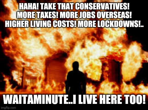 House Fire | HAHA! TAKE THAT CONSERVATIVES! MORE TAXES! MORE JOBS OVERSEAS! HIGHER LIVING COSTS! MORE LOCKDOWNS!.. WAITAMINUTE..I LIVE HERE TOO! | image tagged in house fire | made w/ Imgflip meme maker
