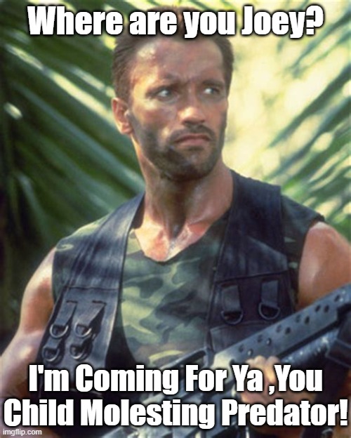 Arnolds Going To Hunt a Biden. Pardon the Pun. | Where are you Joey? I'm Coming For Ya ,You Child Molesting Predator! | image tagged in joe biden,predator,sexual predator,arnold schwarzenegger | made w/ Imgflip meme maker