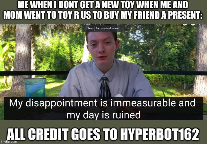 my disappointment is immeasurable and my day is ruined | ME WHEN I DONT GET A NEW TOY WHEN ME AND MOM WENT TO TOY R US TO BUY MY FRIEND A PRESENT:; ALL CREDIT GOES TO HYPERBOT162 | image tagged in my disappointment is immeasurable and my day is ruined | made w/ Imgflip meme maker