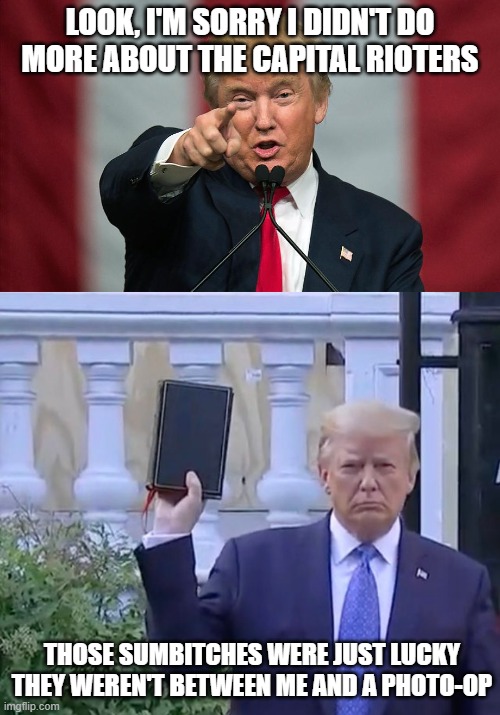 He'll bring down the hammer when it's important. | LOOK, I'M SORRY I DIDN'T DO MORE ABOUT THE CAPITAL RIOTERS; THOSE SUMBITCHES WERE JUST LUCKY THEY WEREN'T BETWEEN ME AND A PHOTO-OP | image tagged in donald trump birthday,it's a bible,capital riots,photo op,cultists | made w/ Imgflip meme maker