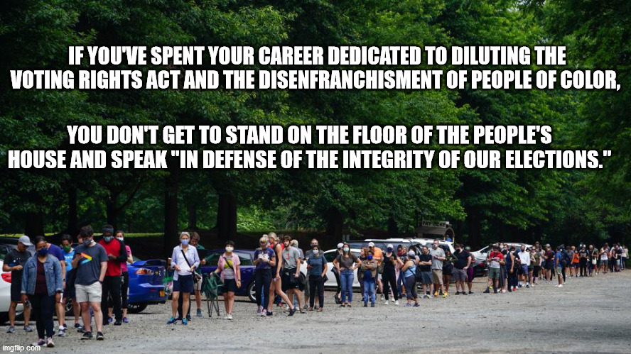 Election Integrity | IF YOU'VE SPENT YOUR CAREER DEDICATED TO DILUTING THE VOTING RIGHTS ACT AND THE DISENFRANCHISMENT OF PEOPLE OF COLOR, YOU DON'T GET TO STAND ON THE FLOOR OF THE PEOPLE'S HOUSE AND SPEAK "IN DEFENSE OF THE INTEGRITY OF OUR ELECTIONS." | image tagged in voting rights,election integrity,bullshit | made w/ Imgflip meme maker