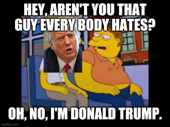 everybody hates donald trump. | HEY, AREN'T YOU THAT GUY EVERY BODY HATES? OH, NO, I'M DONALD TRUMP. | image tagged in everybody hates donald trump | made w/ Imgflip meme maker
