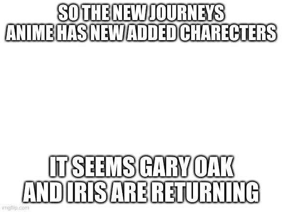 Iris seems to be the returning companion for journeys | SO THE NEW JOURNEYS ANIME HAS NEW ADDED CHARECTERS; IT SEEMS GARY OAK AND IRIS ARE RETURNING | image tagged in blank white template | made w/ Imgflip meme maker