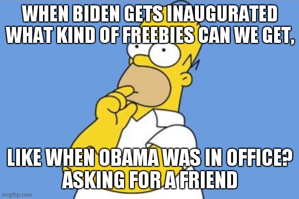 Homer thinking | WHEN BIDEN GETS INAUGURATED WHAT KIND OF FREEBIES CAN WE GET, LIKE WHEN OBAMA WAS IN OFFICE?
ASKING FOR A FRIEND | image tagged in homer thinking | made w/ Imgflip meme maker