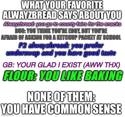 Take your pick | WHAT YOUR FAVORITE ALWAYZBREAD SAYS ABOUT YOU; Alwayzbread: you go to county fairs for the snacks; DUO: YOU THINK YOU’RE EDGY, BUT YOU’RE AFRAID OF ASKING FOR A KETCHUP PACKET AT SCHOOL; P2 alwayzbread: you prefer underswap and you have good taste; GB: YOUR GLAD I EXIST (AWW THX); FLOUR: YOU LIKE BAKING; NONE OF THEM: YOU HAVE COMMON SENSE | image tagged in blank white template | made w/ Imgflip meme maker