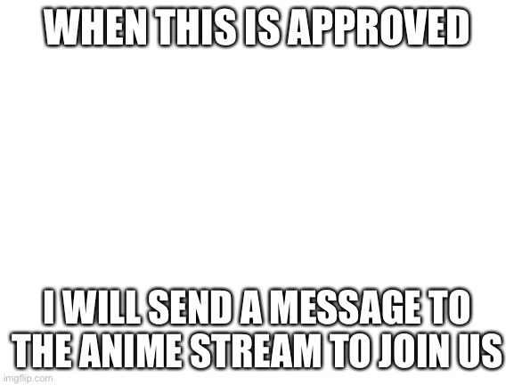 Blank White Template | WHEN THIS IS APPROVED; I WILL SEND A MESSAGE TO THE ANIME STREAM TO JOIN US | image tagged in blank white template | made w/ Imgflip meme maker