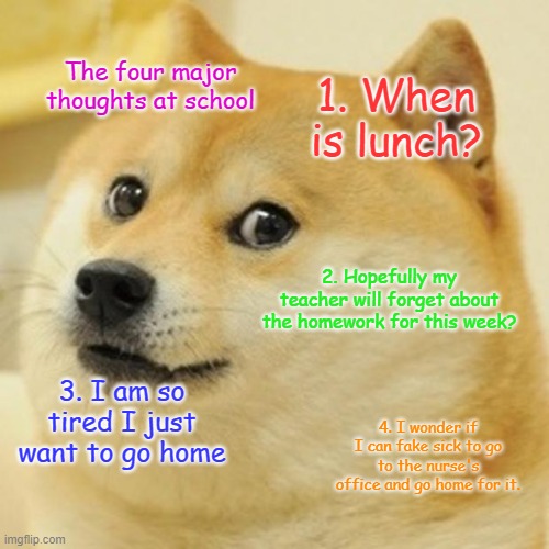 Doge Meme | The four major thoughts at school; 1. When is lunch? 2. Hopefully my teacher will forget about the homework for this week? 3. I am so tired I just want to go home; 4. I wonder if I can fake sick to go to the nurse's office and go home for it. | image tagged in memes,doge | made w/ Imgflip meme maker