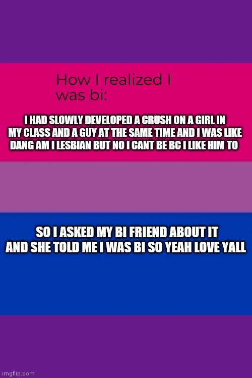 How I realized I was bi | I HAD SLOWLY DEVELOPED A CRUSH ON A GIRL IN MY CLASS AND A GUY AT THE SAME TIME AND I WAS LIKE DANG AM I LESBIAN BUT NO I CANT BE BC I LIKE HIM TO; SO I ASKED MY BI FRIEND ABOUT IT AND SHE TOLD ME I WAS BI SO YEAH LOVE YALL | image tagged in how i realized i was bi | made w/ Imgflip meme maker