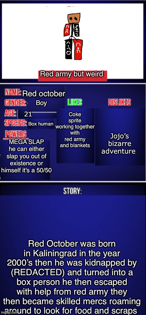 Oc showcase blank | Red army but weird; Red october; Coke sprite working together with red army and blankets; Boy; Jojo’s bizarre adventure; 21; Box human; MEGA SLAP he can either slap you out of existence or himself it's a 50/50; Red October was born in Kaliningrad in the year 2000’s then he was kidnapped by (REDACTED) and turned into a box person he then escaped with help from red army they then became skilled mercs roaming around to look for food and scraps | image tagged in oc showcase blank | made w/ Imgflip meme maker