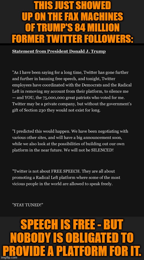 Stand down and stand by for Trump TV! | THIS JUST SHOWED UP ON THE FAX MACHINES OF TRUMP'S 84 MILLION FORMER TWITTER FOLLOWERS:; SPEECH IS FREE - BUT NOBODY IS OBLIGATED TO PROVIDE A PLATFORM FOR IT. | image tagged in memes,politics | made w/ Imgflip meme maker