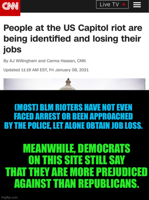 Answer me this one, Dems! | (MOST) BLM RIOTERS HAVE NOT EVEN FACED ARREST OR BEEN APPROACHED BY THE POLICE, LET ALONE OBTAIN JOB LOSS. MEANWHILE, DEMOCRATS ON THIS SITE STILL SAY THAT THEY ARE MORE PREJUDICED AGAINST THAN REPUBLICANS. | image tagged in blank black,capitol hill,democrats,republicans,memes,not funny | made w/ Imgflip meme maker